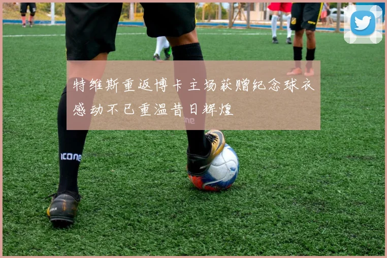 特维斯重返博卡主场获赠纪念球衣感动不已重温昔日辉煌