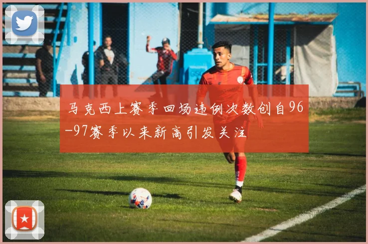 马克西上赛季回场违例次数创自96-97赛季以来新高引发关注