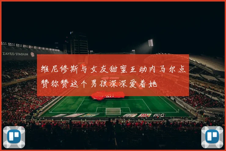 维尼修斯与女友甜蜜互动内马尔点赞称赞这个男孩深深爱着她