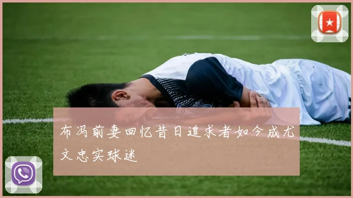 布冯前妻回忆昔日追求者如今成尤文忠实球迷