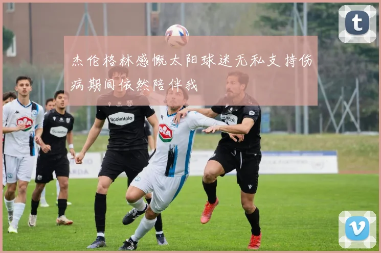 杰伦格林感慨太阳球迷无私支持伤病期间依然陪伴我