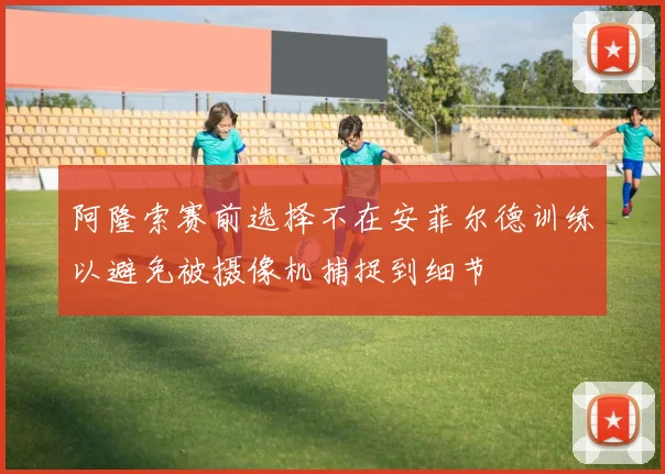 阿隆索赛前选择不在安菲尔德训练以避免被摄像机捕捉到细节