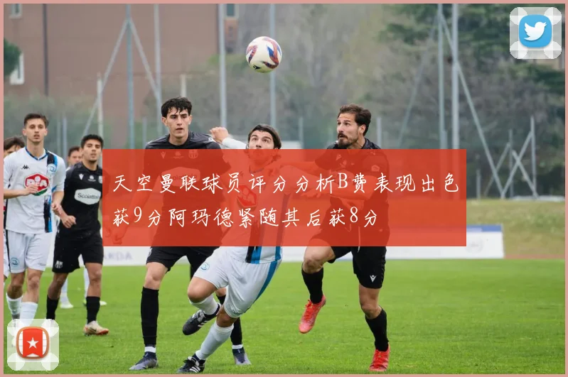天空曼联球员评分分析B费表现出色获9分阿玛德紧随其后获8分