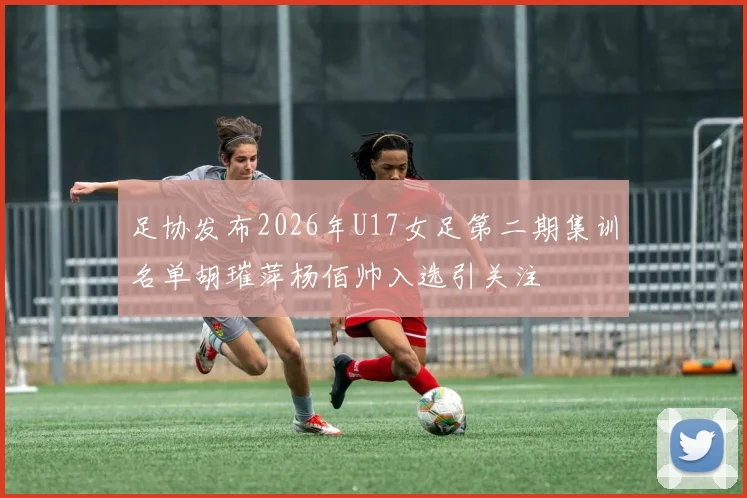 足协发布2026年U17女足第二期集训名单胡璀萍杨佰帅入选引关注