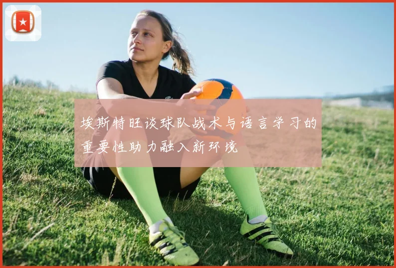 埃斯特旺谈球队战术与语言学习的重要性助力融入新环境