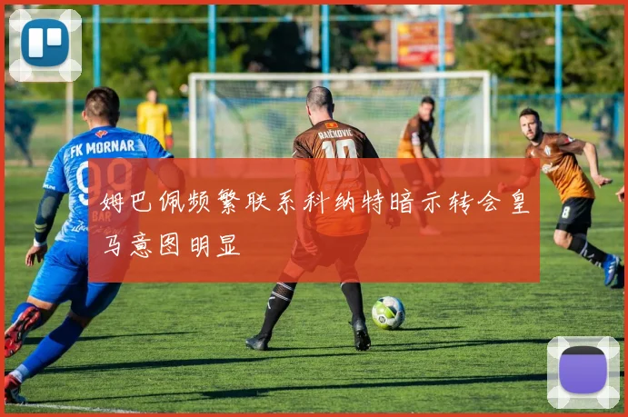 姆巴佩频繁联系科纳特暗示转会皇马意图明显