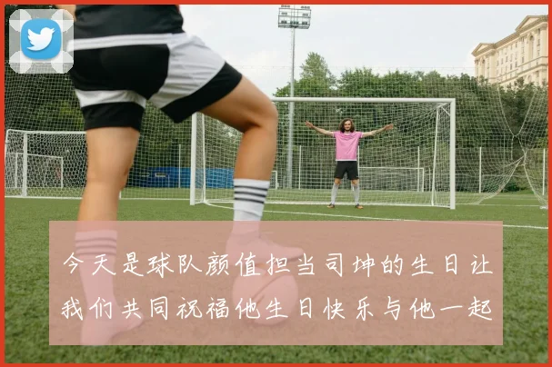 今天是球队颜值担当司坤的生日让我们共同祝福他生日快乐与他一起庆祝这特别的日子