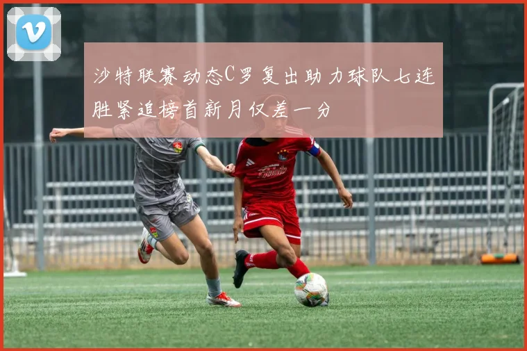沙特联赛动态C罗复出助力球队七连胜紧追榜首新月仅差一分