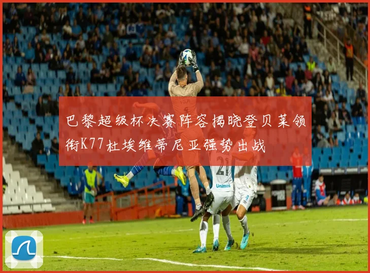 巴黎超级杯决赛阵容揭晓登贝莱领衔K77杜埃维蒂尼亚强势出战