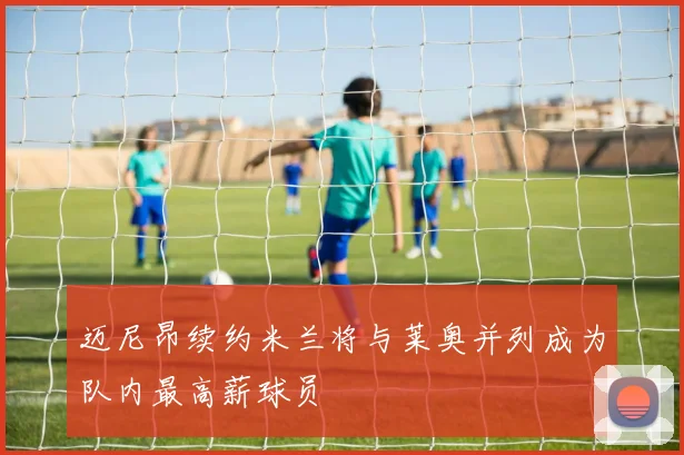 迈尼昂续约米兰将与莱奥并列成为队内最高薪球员