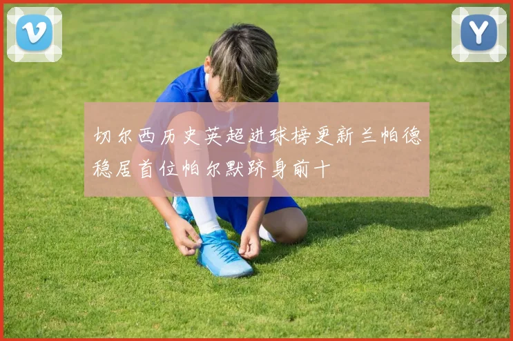 切尔西历史英超进球榜更新兰帕德稳居首位帕尔默跻身前十