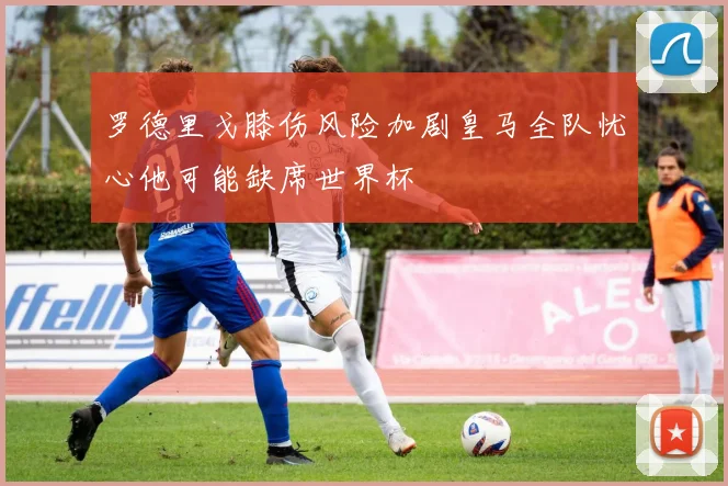 罗德里戈膝伤风险加剧皇马全队忧心他可能缺席世界杯