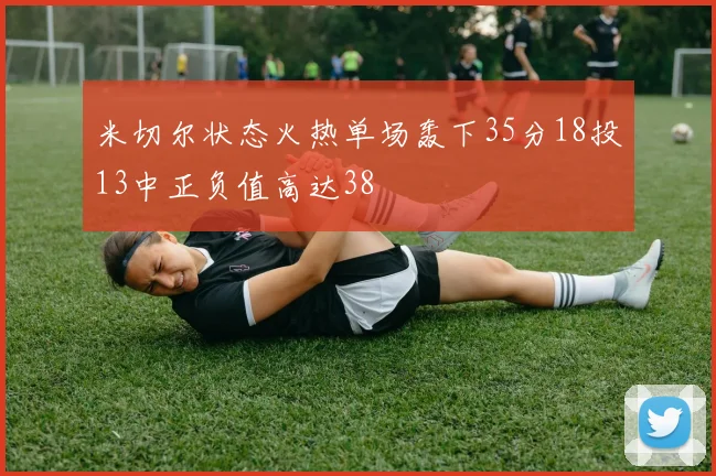 米切尔状态火热单场轰下35分18投13中正负值高达38