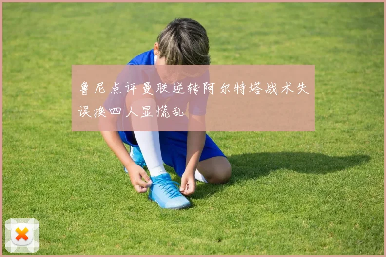 鲁尼点评曼联逆转阿尔特塔战术失误换四人显慌乱