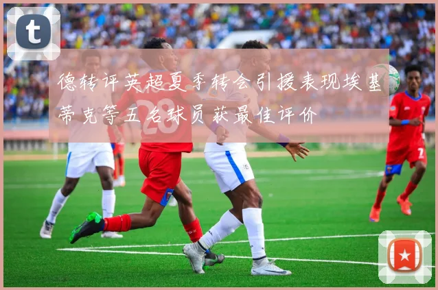 德转评英超夏季转会引援表现埃基蒂克等五名球员获最佳评价