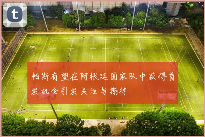 帕斯有望在阿根廷国家队中获得首发机会引发关注与期待