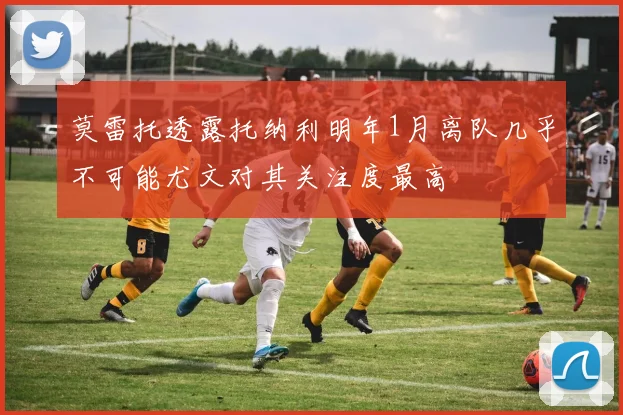 莫雷托透露托纳利明年1月离队几乎不可能尤文对其关注度最高