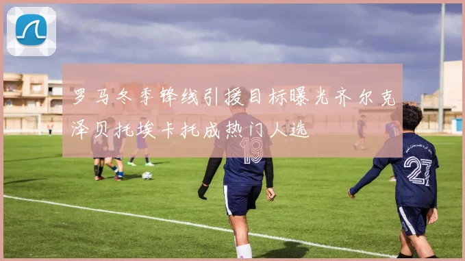 罗马冬季锋线引援目标曝光齐尔克泽贝托埃卡托成热门人选