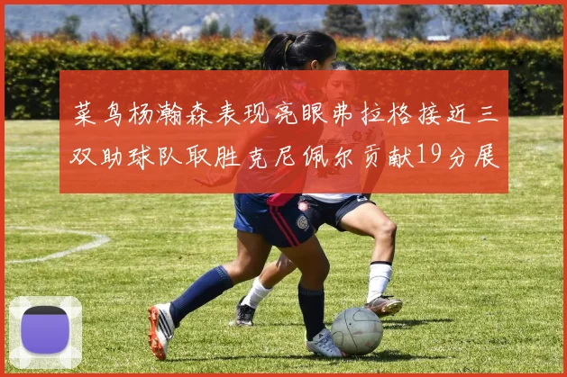 菜鸟杨瀚森表现亮眼弗拉格接近三双助球队取胜克尼佩尔贡献19分展现实力