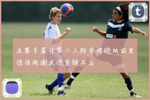 本赛季最佳第六人赔率揭晓纳兹里德领跑谢泼德紧随其后